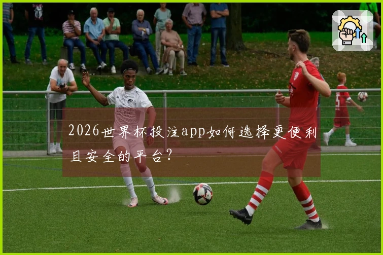 2026世界杯投注app如何选择更便利且安全的平台？
